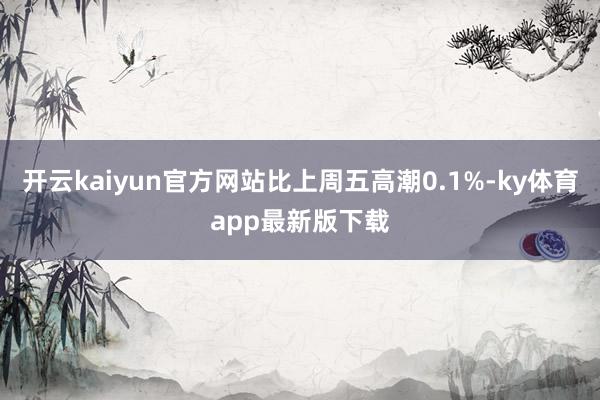 开云kaiyun官方网站比上周五高潮0.1%-ky体育app最新版下载