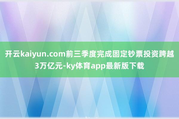 开云kaiyun.com前三季度完成固定钞票投资跨越3万亿元-ky体育app最新版下载