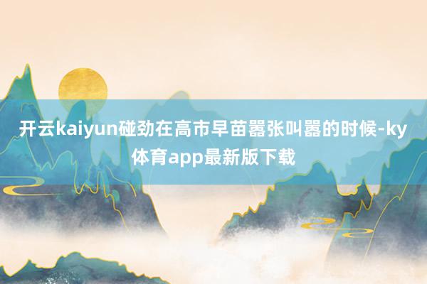 开云kaiyun碰劲在高市早苗嚣张叫嚣的时候-ky体育app最新版下载