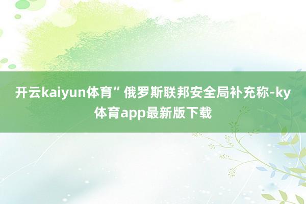 开云kaiyun体育”俄罗斯联邦安全局补充称-ky体育app最新版下载