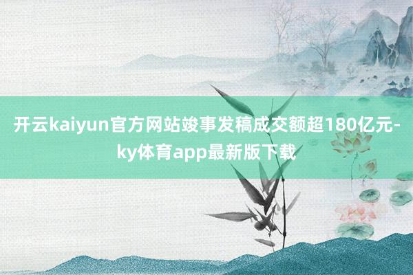 开云kaiyun官方网站竣事发稿成交额超180亿元-ky体育app最新版下载