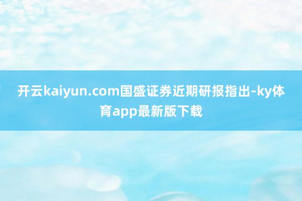 开云kaiyun.com　　国盛证券近期研报指出-ky体育app最新版下载