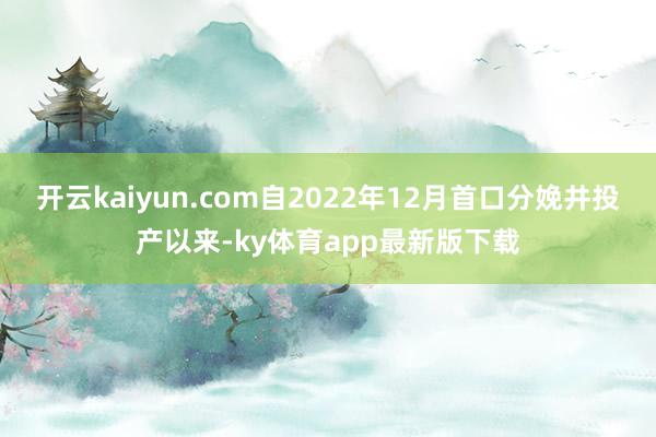 开云kaiyun.com自2022年12月首口分娩井投产以来