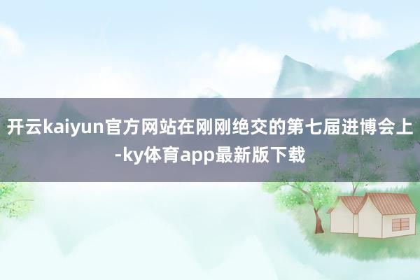 开云kaiyun官方网站在刚刚绝交的第七届进博会上-ky体育app最新版下载