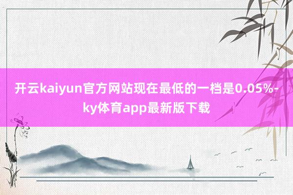 开云kaiyun官方网站现在最低的一档是0.05%-ky体育app最新版下载
