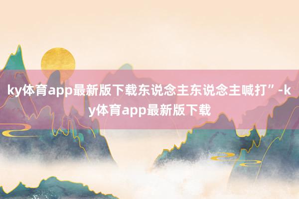 ky体育app最新版下载东说念主东说念主喊打”-ky体育app最新版下载