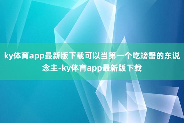 ky体育app最新版下载可以当第一个吃螃蟹的东说念主-ky体育app最新版下载