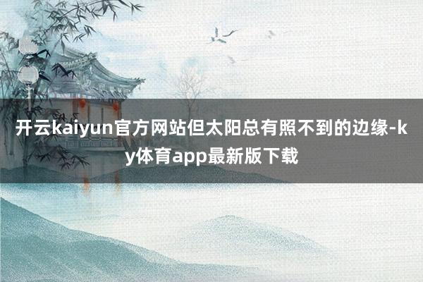 开云kaiyun官方网站但太阳总有照不到的边缘-ky体育app最新版下载