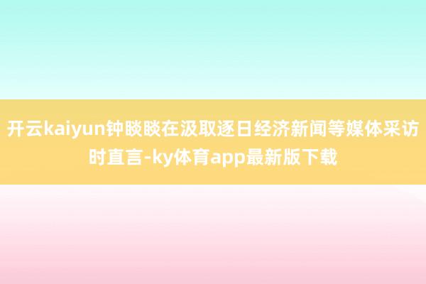 开云kaiyun钟睒睒在汲取逐日经济新闻等媒体采访时直言-ky体育app最新版下载
