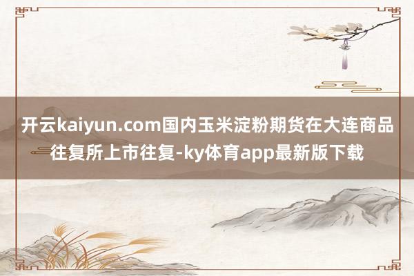 开云kaiyun.com国内玉米淀粉期货在大连商品往复所上市往复-ky体育app最新版下载