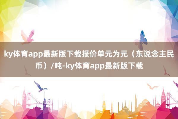 ky体育app最新版下载报价单元为元（东说念主民币）/吨-ky体育app最新版下载