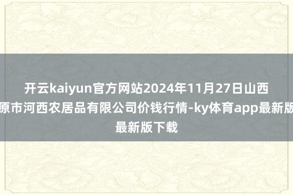 开云kaiyun官方网站2024年11月27日山西省太原市河西农居品有限公司价钱行情-ky体育app最新版下载