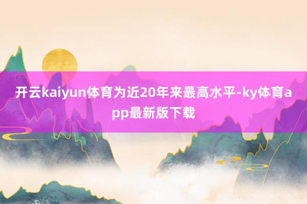 开云kaiyun体育为近20年来最高水平-ky体育app最新版下载