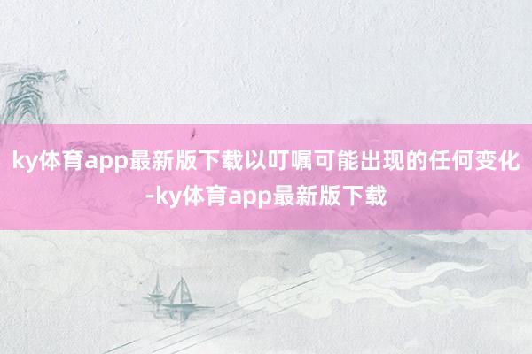 ky体育app最新版下载以叮嘱可能出现的任何变化-ky体育app最新版下载