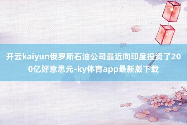 开云kaiyun俄罗斯石油公司最近向印度投资了200亿好意思