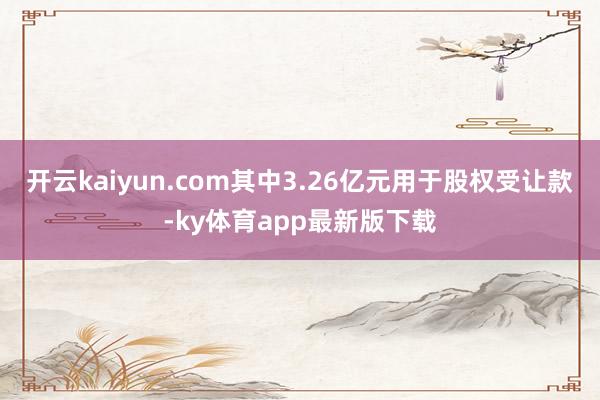 开云kaiyun.com其中3.26亿元用于股权受让款-ky体育app最新版下载
