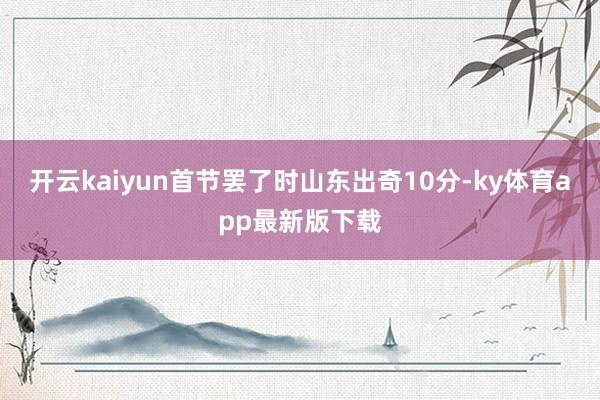 开云kaiyun首节罢了时山东出奇10分-ky体育app最新
