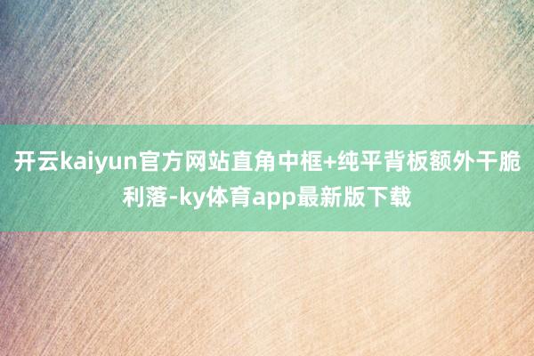 开云kaiyun官方网站直角中框+纯平背板额外干脆利落-ky体育app最新版下载