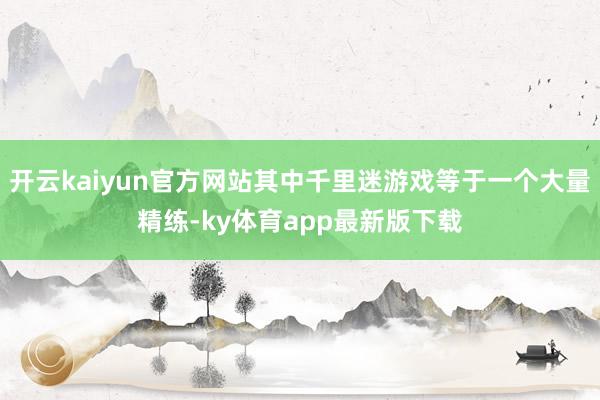 开云kaiyun官方网站其中千里迷游戏等于一个大量精练-ky体育app最新版下载