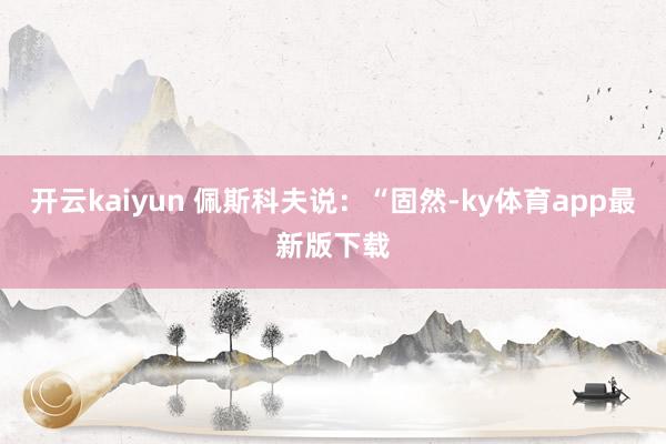 开云kaiyun 佩斯科夫说：“固然-ky体育app最新版下载