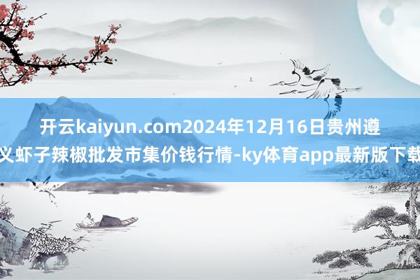 开云kaiyun.com2024年12月16日贵州遵义虾子辣