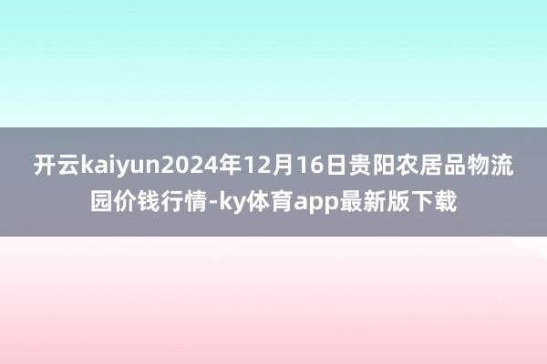 开云kaiyun2024年12月16日贵阳农居品物流园价钱行
