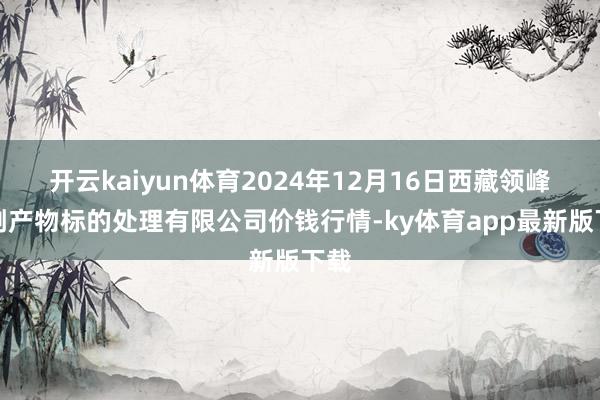 开云kaiyun体育2024年12月16日西藏领峰农副产物标