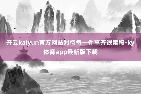 开云kaiyun官方网站对待每一件事齐很肃穆-ky体育app最新版下载