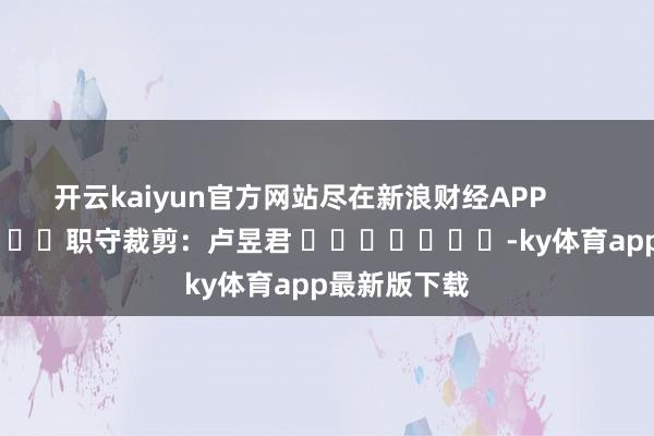 开云kaiyun官方网站尽在新浪财经APP            						职守裁剪：卢昱君 							-ky体育app最新版下载
