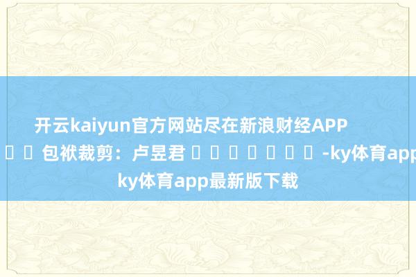开云kaiyun官方网站尽在新浪财经APP            						包袱裁剪：卢昱君 							-ky体育app最新版下载