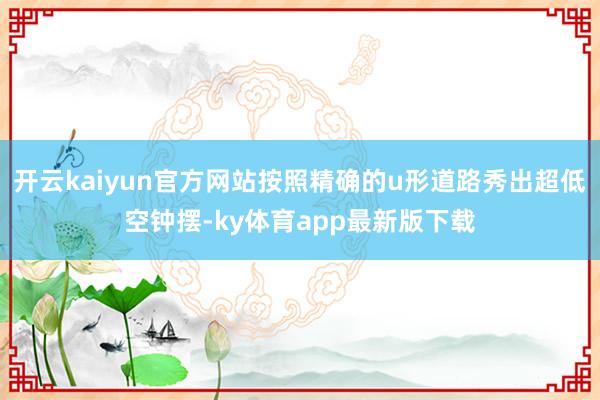 开云kaiyun官方网站按照精确的u形道路秀出超低空钟摆-ky体育app最新版下载