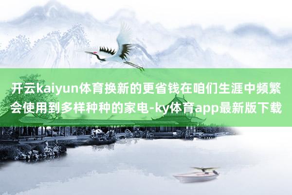 开云kaiyun体育换新的更省钱在咱们生涯中频繁会使用到多样种种的家电-ky体育app最新版下载