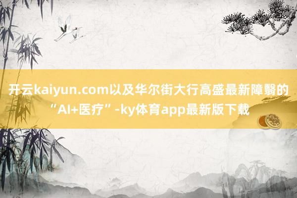 开云kaiyun.com以及华尔街大行高盛最新障翳的“AI+医疗”-ky体育app最新版下载