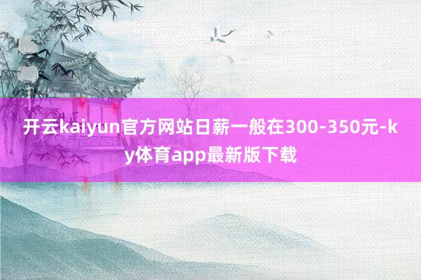开云kaiyun官方网站日薪一般在300-350元-ky体育app最新版下载