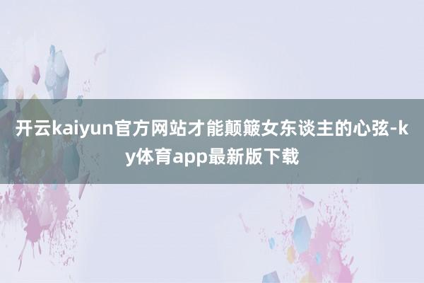开云kaiyun官方网站才能颠簸女东谈主的心弦-ky体育app最新版下载