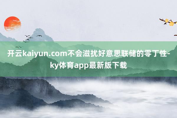 开云kaiyun.com不会滋扰好意思联储的零丁性-ky体育app最新版下载