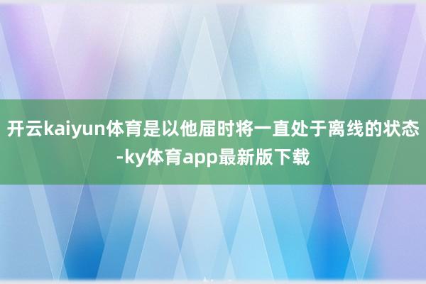 开云kaiyun体育是以他届时将一直处于离线的状态-ky体育app最新版下载