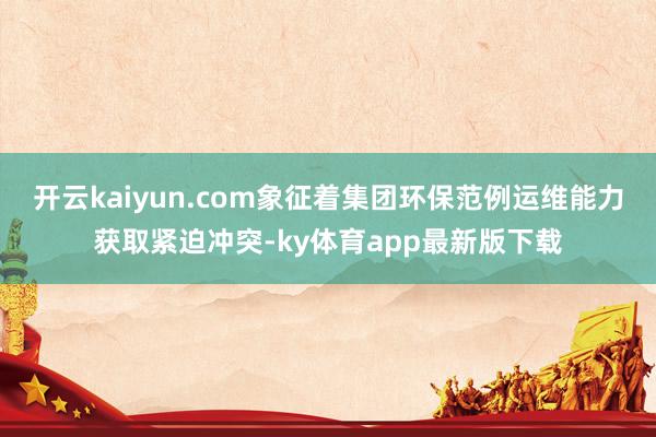 开云kaiyun.com象征着集团环保范例运维能力获取紧迫冲突-ky体育app最新版下载