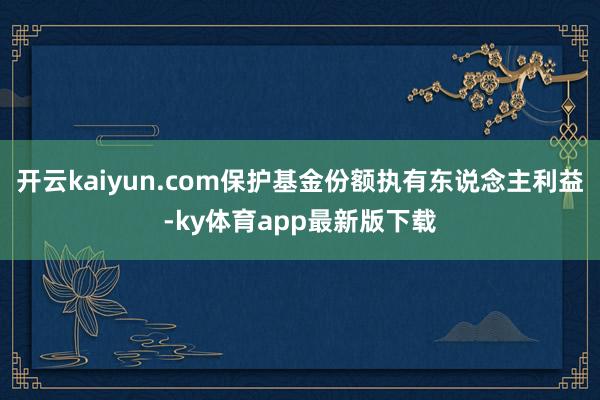 开云kaiyun.com保护基金份额执有东说念主利益-ky体育app最新版下载