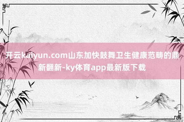 开云kaiyun.com山东加快鼓舞卫生健康范畴的鼎新翻新-ky体育app最新版下载