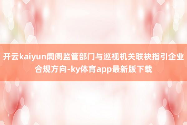 开云kaiyun阛阓监管部门与巡视机关联袂指引企业合规方向-ky体育app最新版下载