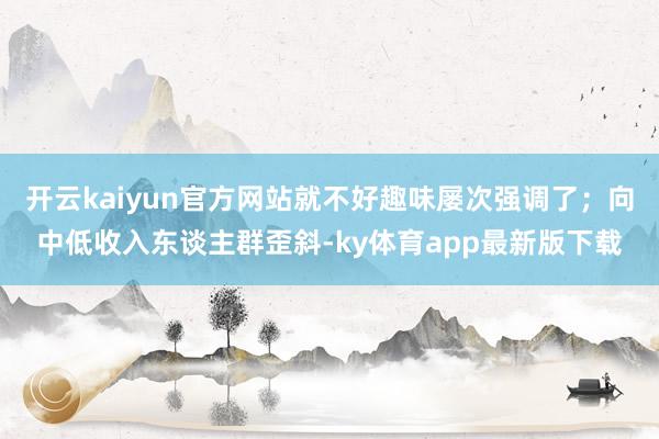 开云kaiyun官方网站就不好趣味屡次强调了；向中低收入东谈主群歪斜-ky体育app最新版下载