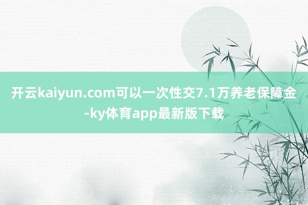 开云kaiyun.com可以一次性交7.1万养老保障金-ky体育app最新版下载