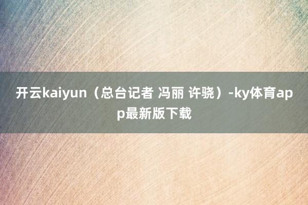 开云kaiyun(总台记者 冯丽 许骁)-ky体育app最新版下载