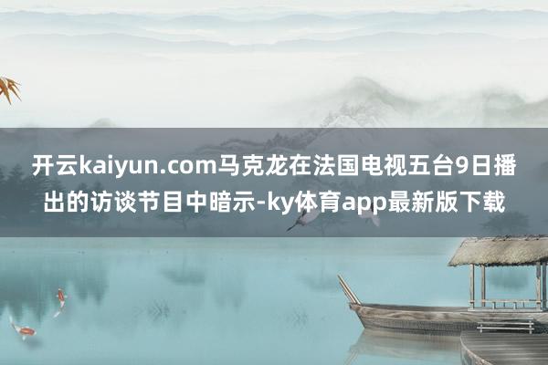开云kaiyun.com马克龙在法国电视五台9日播出的访谈节目中暗示-ky体育app最新版下载