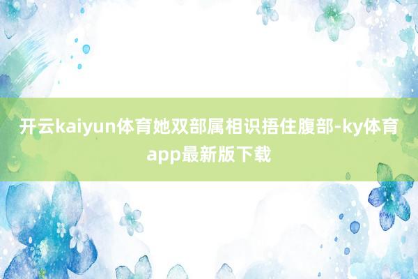 开云kaiyun体育她双部属相识捂住腹部-ky体育app最新版下载