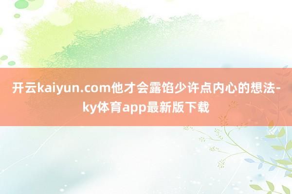 开云kaiyun.com他才会露馅少许点内心的想法-ky体育app最新版下载