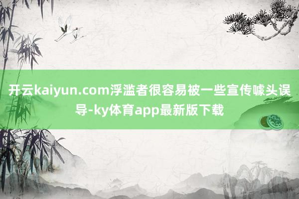 开云kaiyun.com浮滥者很容易被一些宣传噱头误导-ky体育app最新版下载