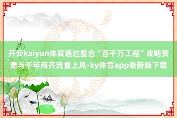 开云kaiyun体育通过整合“百千万工程”战略资源与千年商齐流量上风-ky体育app最新版下载