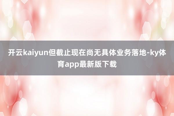 开云kaiyun但截止现在尚无具体业务落地-ky体育app最新版下载